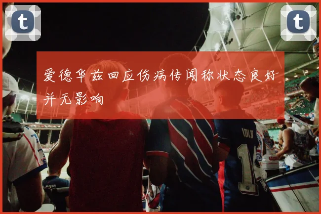 爱德华兹回应伤病传闻称状态良好并无影响
