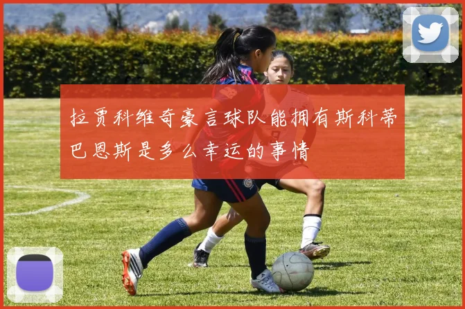 拉贾科维奇豪言球队能拥有斯科蒂巴恩斯是多么幸运的事情