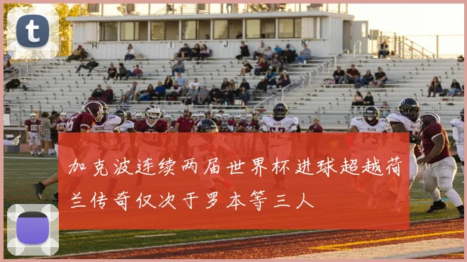 加克波连续两届世界杯进球超越荷兰传奇仅次于罗本等三人