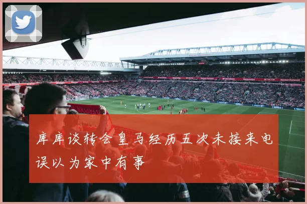 库库谈转会皇马经历五次未接来电误以为家中有事