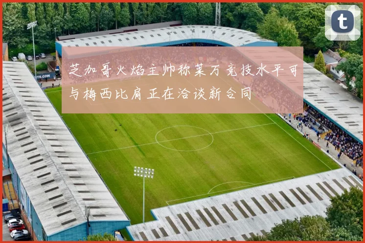 芝加哥火焰主帅称莱万竞技水平可与梅西比肩正在洽谈新合同