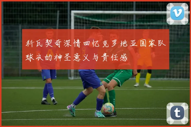 科瓦契奇深情回忆克罗地亚国家队球衣的神圣意义与责任感