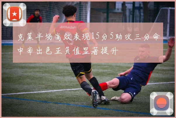 克莱半场高效表现15分5助攻三分命中率出色正负值显著提升