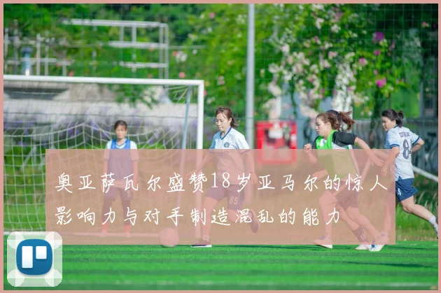 奥亚萨瓦尔盛赞18岁亚马尔的惊人影响力与对手制造混乱的能力