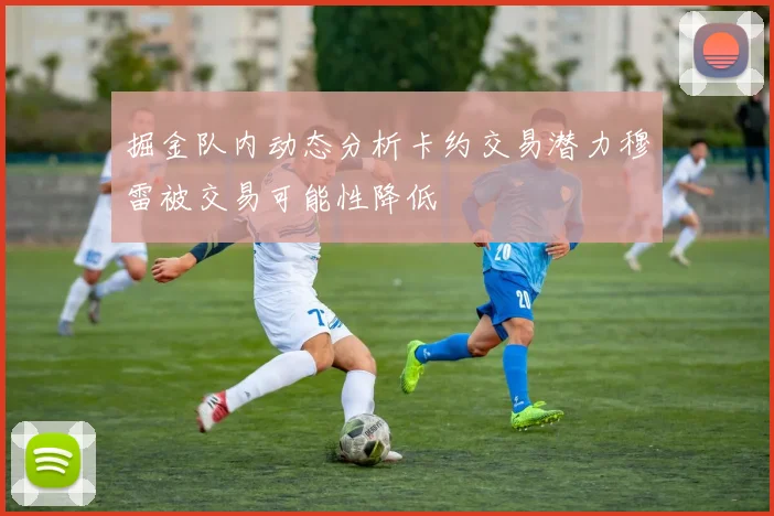 掘金队内动态分析卡约交易潜力穆雷被交易可能性降低