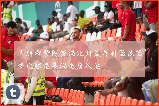 文胖称赞阿努诺比封盖与补篮技艺堪比雕塑展现老詹风范