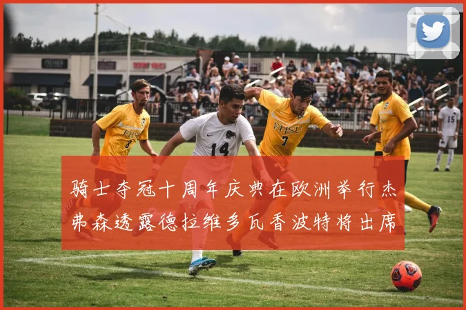 骑士夺冠十周年庆典在欧洲举行杰弗森透露德拉维多瓦香波特将出席