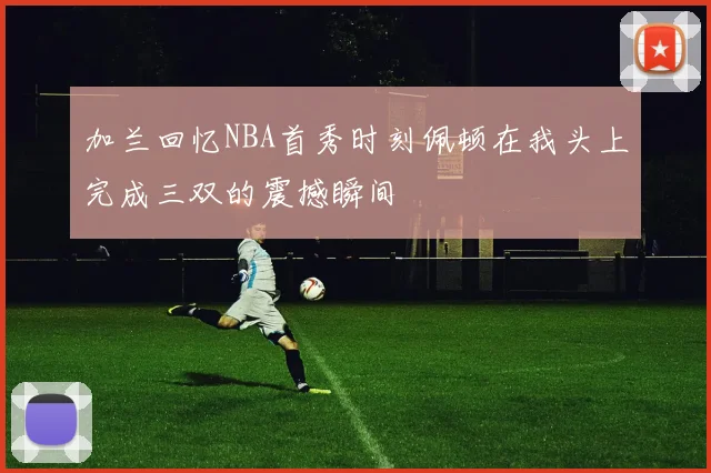 加兰回忆NBA首秀时刻佩顿在我头上完成三双的震撼瞬间