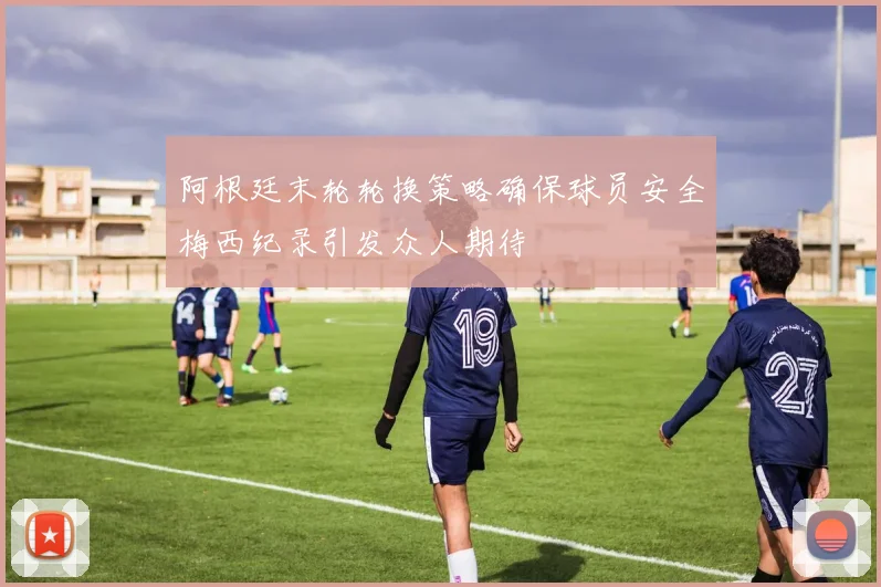 阿根廷末轮轮换策略确保球员安全梅西纪录引发众人期待