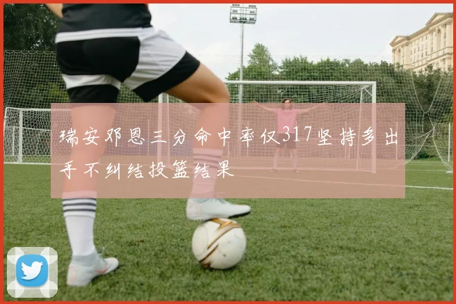瑞安邓恩三分命中率仅317坚持多出手不纠结投篮结果