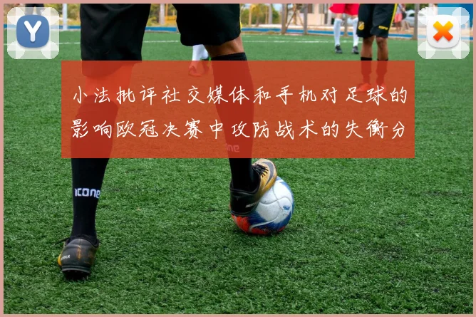 小法批评社交媒体和手机对足球的影响欧冠决赛中攻防战术的失衡分析
