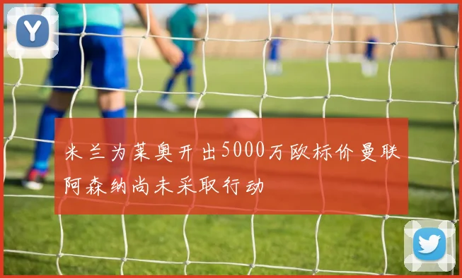 米兰为莱奥开出5000万欧标价曼联阿森纳尚未采取行动