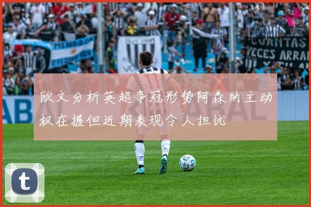 欧文分析英超争冠形势阿森纳主动权在握但近期表现令人担忧