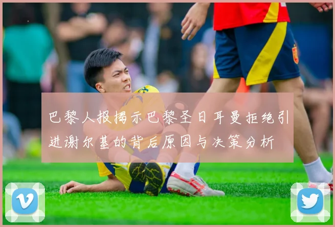 巴黎人报揭示巴黎圣日耳曼拒绝引进谢尔基的背后原因与决策分析