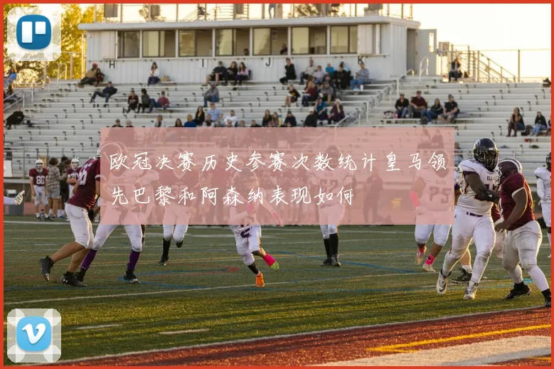 欧冠决赛历史参赛次数统计皇马领先巴黎和阿森纳表现如何